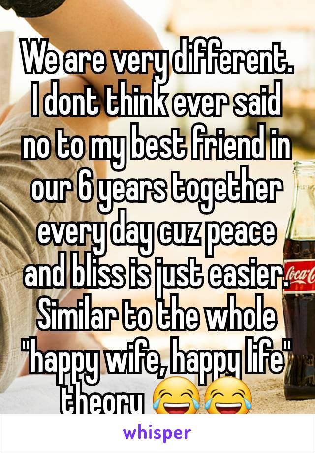 We are very different. I dont think ever said no to my best friend in our 6 years together every day cuz peace and bliss is just easier. Similar to the whole "happy wife, happy life" theory 😂😂