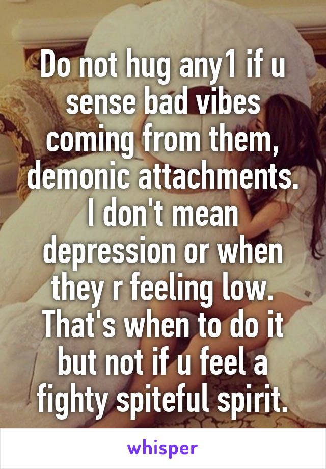 Do not hug any1 if u sense bad vibes coming from them, demonic attachments.
I don't mean depression or when they r feeling low. That's when to do it but not if u feel a fighty spiteful spirit.