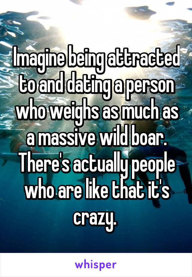 Imagine being attracted to and dating a person who weighs as much as a massive wild boar. There's actually people who are like that it's crazy. 