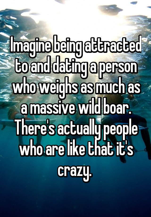 Imagine being attracted to and dating a person who weighs as much as a massive wild boar. There's actually people who are like that it's crazy. 