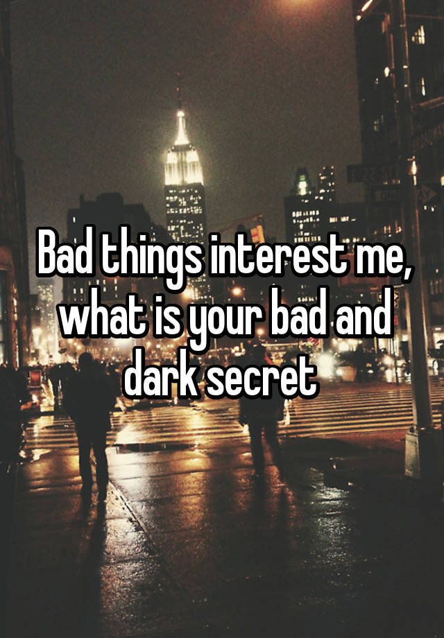 Bad things interest me, what is your bad and dark secret 