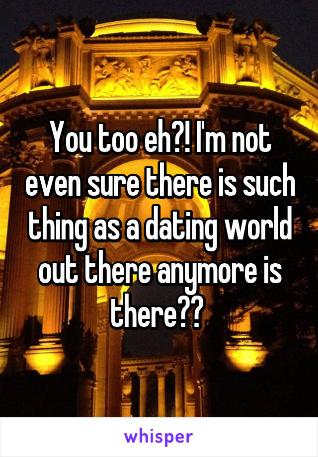 You too eh?! I'm not even sure there is such thing as a dating world out there anymore is there?? 