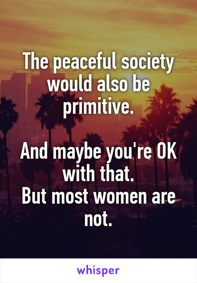 The peaceful society would also be primitive.

And maybe you're OK with that.
But most women are not.