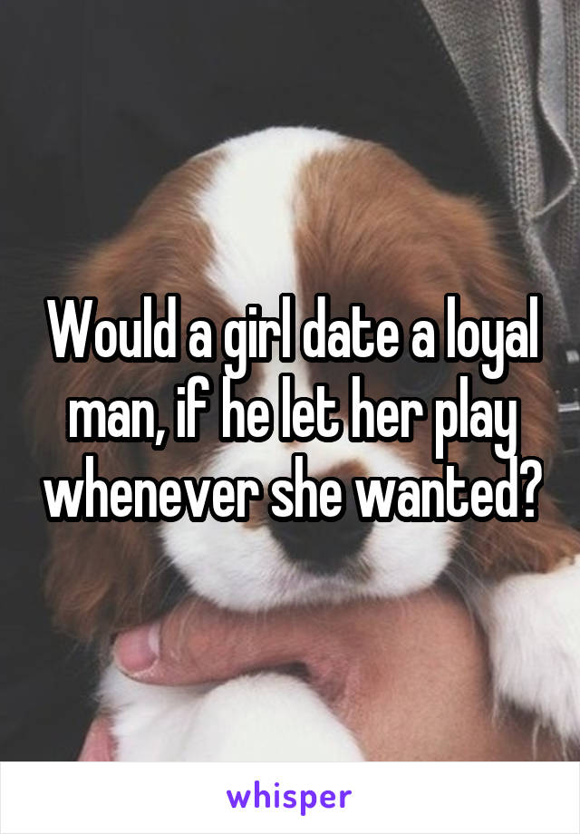 Would a girl date a loyal man, if he let her play whenever she wanted?