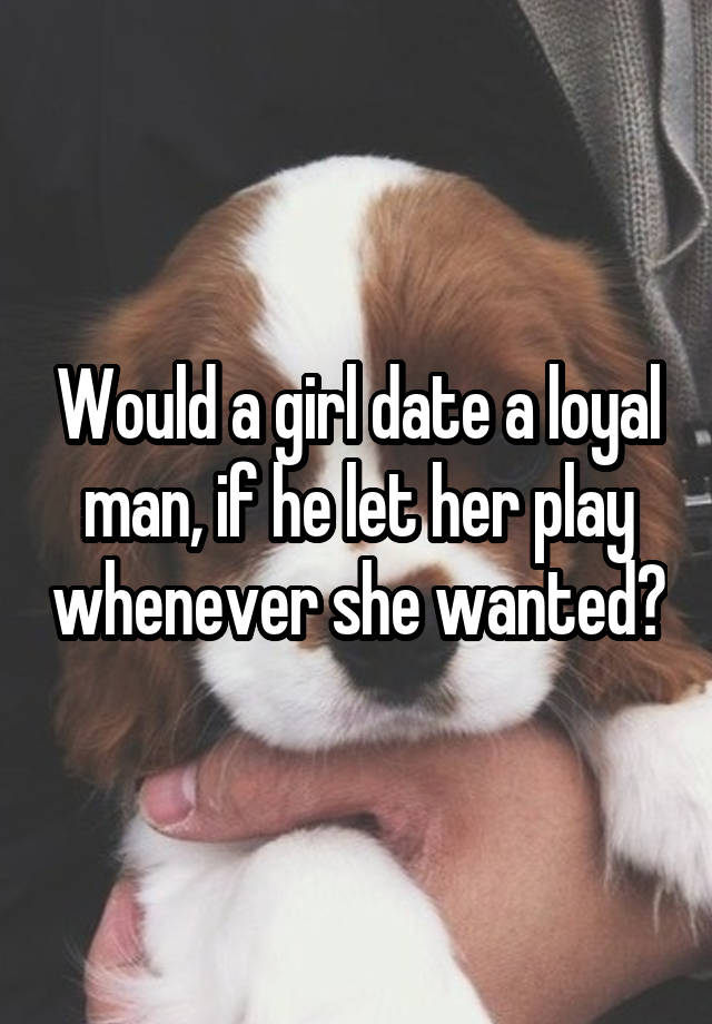 Would a girl date a loyal man, if he let her play whenever she wanted?