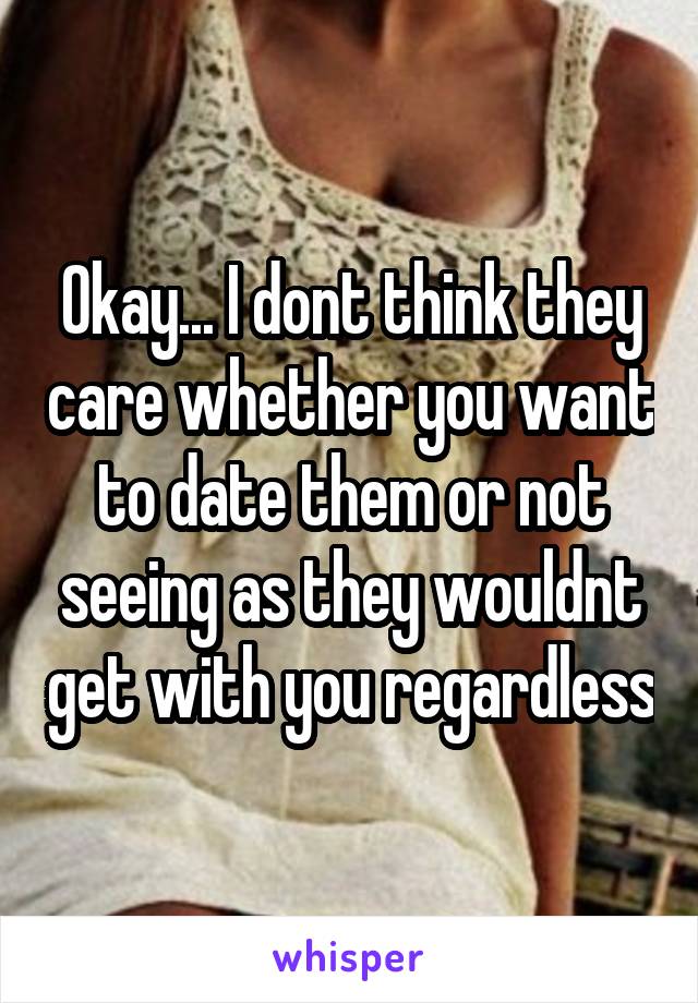 Okay... I dont think they care whether you want to date them or not seeing as they wouldnt get with you regardless