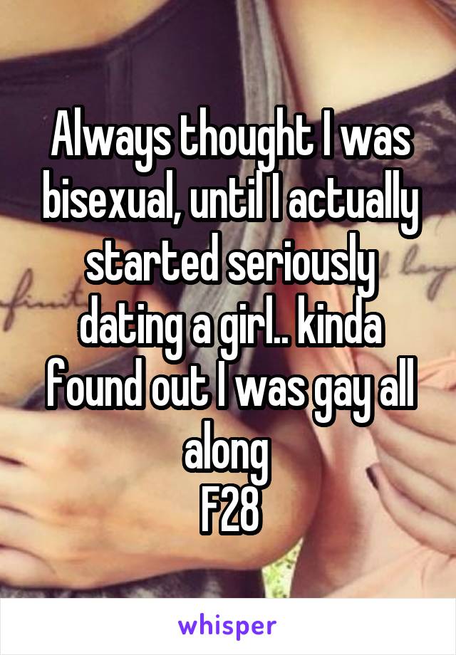 Always thought I was bisexual, until I actually started seriously dating a girl.. kinda found out I was gay all along 
F28