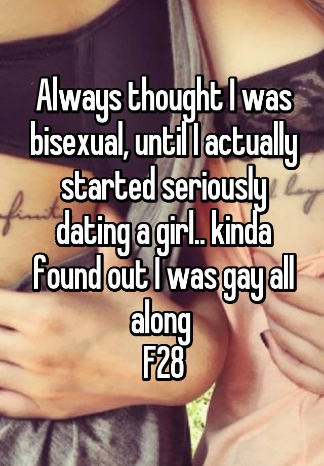 Always thought I was bisexual, until I actually started seriously dating a girl.. kinda found out I was gay all along 
F28