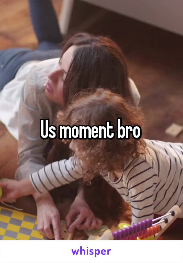 Us moment bro 