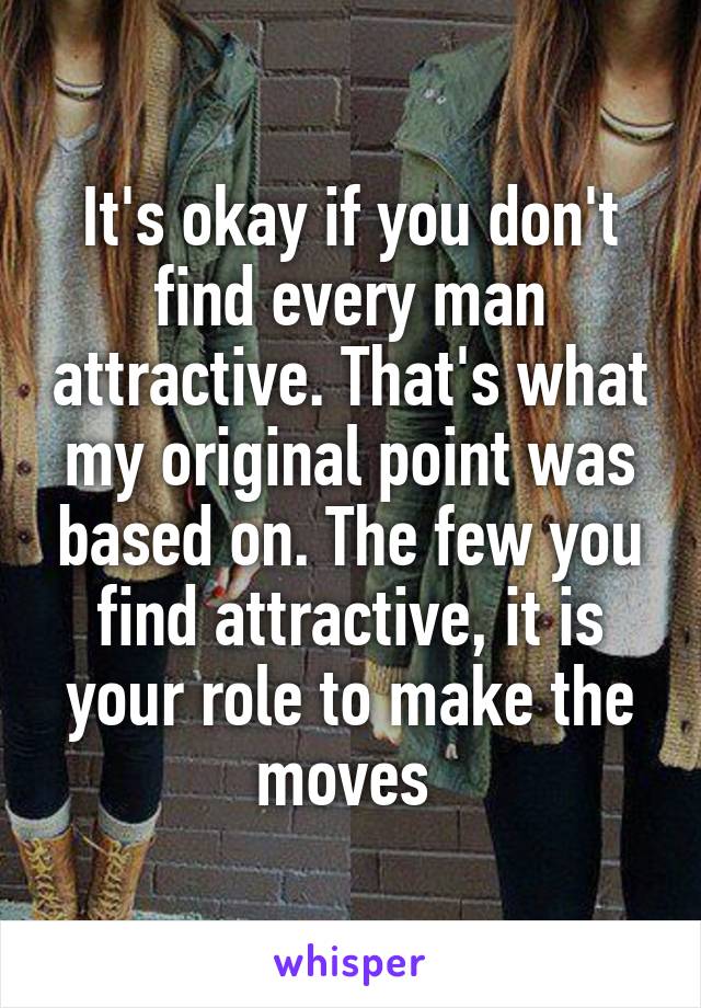 It's okay if you don't find every man attractive. That's what my original point was based on. The few you find attractive, it is your role to make the moves 