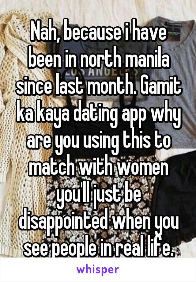 Nah, because i have been in north manila since last month. Gamit ka kaya dating app why are you using this to match with women you'll just be disappointed when you see people in real life.