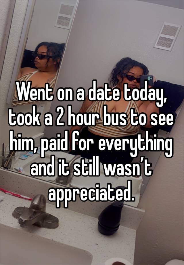 Went on a date today, took a 2 hour bus to see him, paid for everything and it still wasn’t appreciated. 