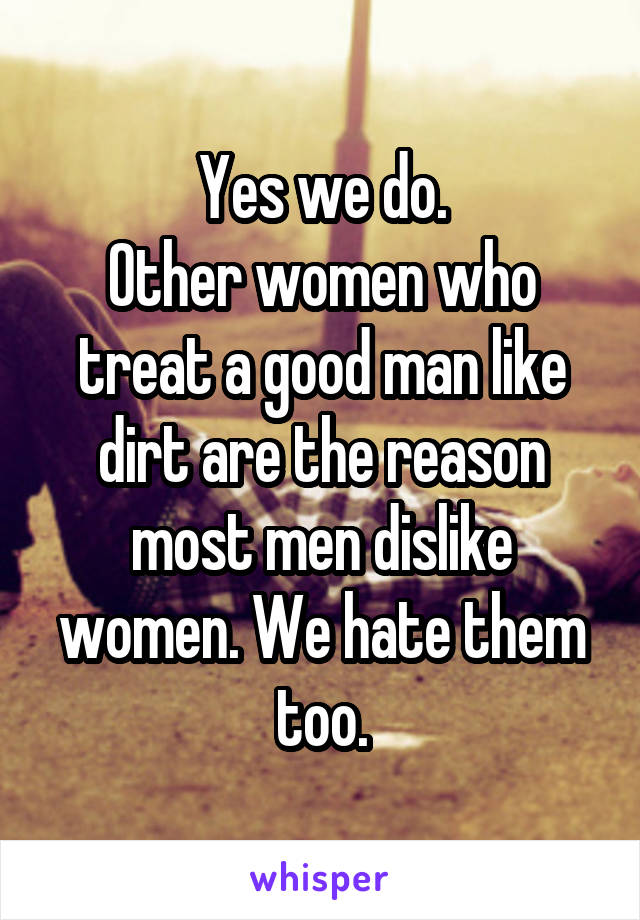 Yes we do.
Other women who treat a good man like dirt are the reason most men dislike women. We hate them too.