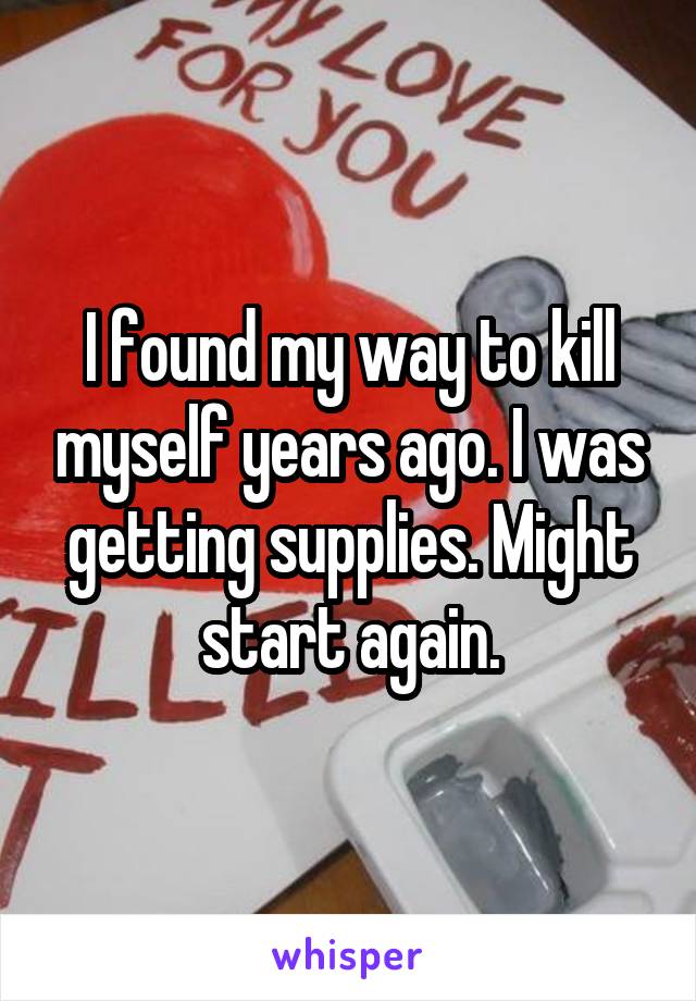 I found my way to kill myself years ago. I was getting supplies. Might start again.