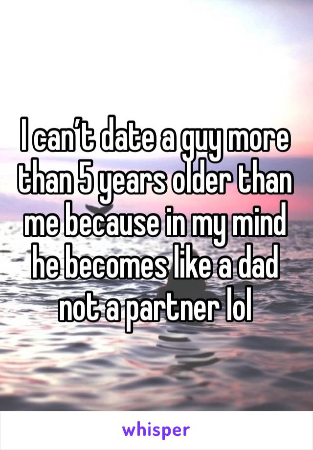 I can’t date a guy more than 5 years older than me because in my mind he becomes like a dad not a partner lol