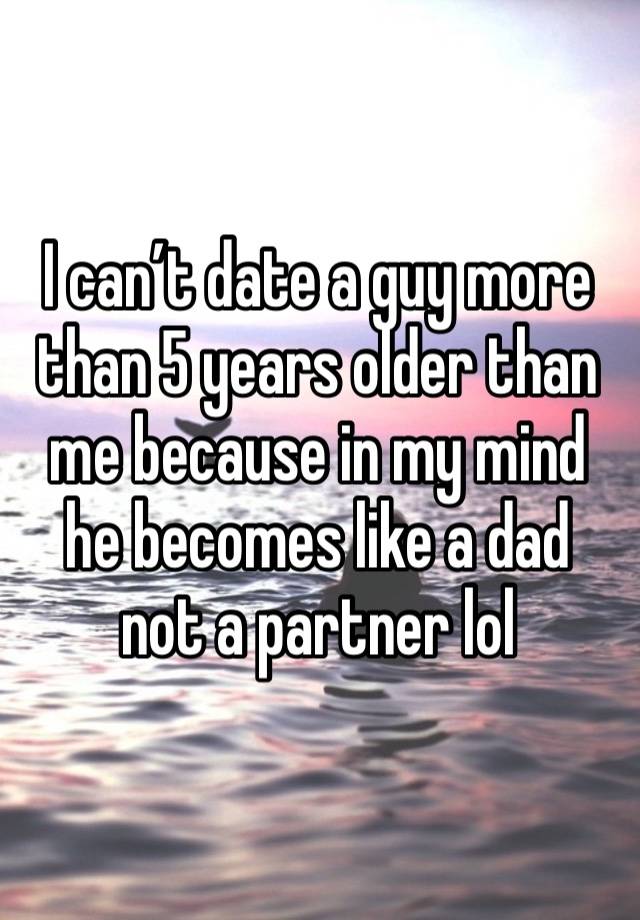 I can’t date a guy more than 5 years older than me because in my mind he becomes like a dad not a partner lol