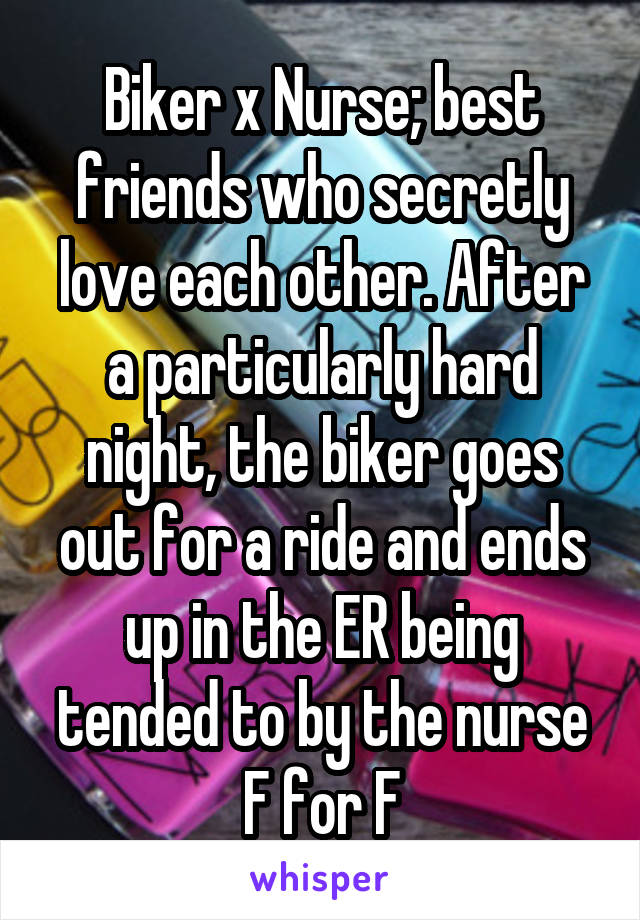 Biker x Nurse; best friends who secretly love each other. After a particularly hard night, the biker goes out for a ride and ends up in the ER being tended to by the nurse
F for F