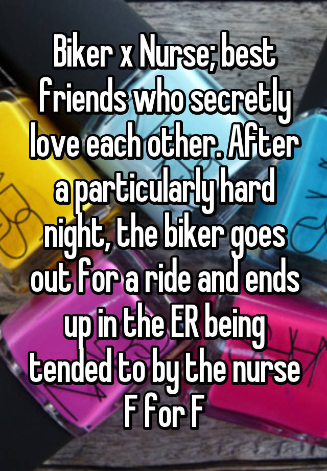 Biker x Nurse; best friends who secretly love each other. After a particularly hard night, the biker goes out for a ride and ends up in the ER being tended to by the nurse
F for F