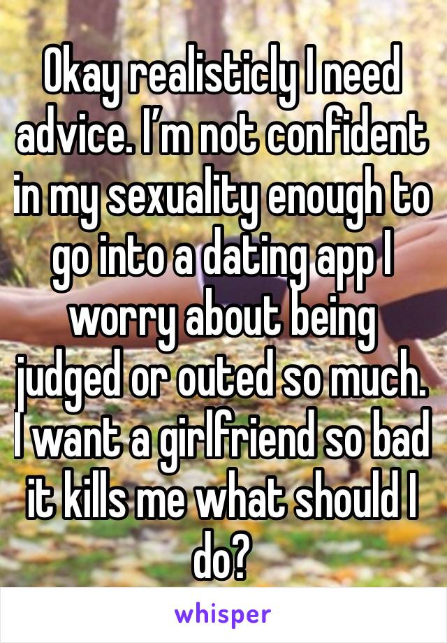 Okay realisticly I need advice. I’m not confident in my sexuality enough to go into a dating app I worry about being judged or outed so much. I want a girlfriend so bad it kills me what should I do?