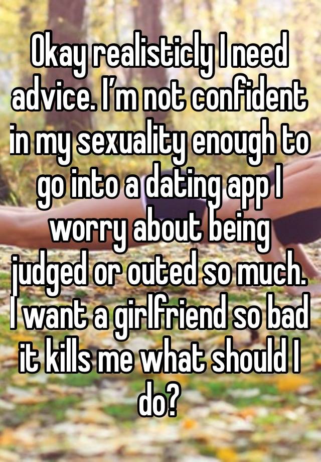 Okay realisticly I need advice. I’m not confident in my sexuality enough to go into a dating app I worry about being judged or outed so much. I want a girlfriend so bad it kills me what should I do?