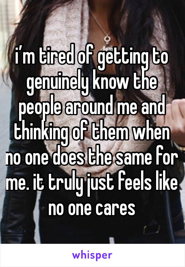 i’m tired of getting to genuinely know the people around me and thinking of them when no one does the same for me. it truly just feels like no one cares 