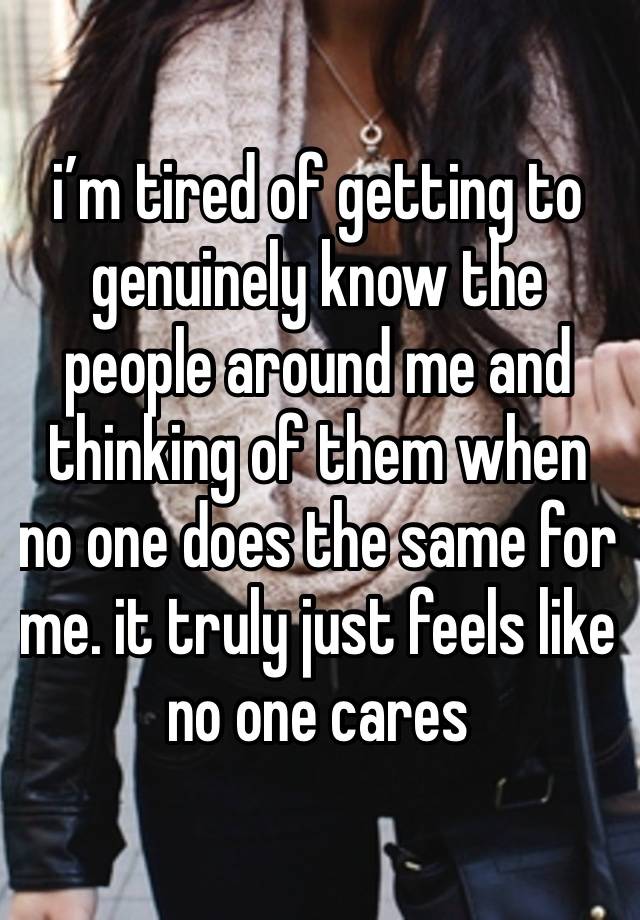 i’m tired of getting to genuinely know the people around me and thinking of them when no one does the same for me. it truly just feels like no one cares 