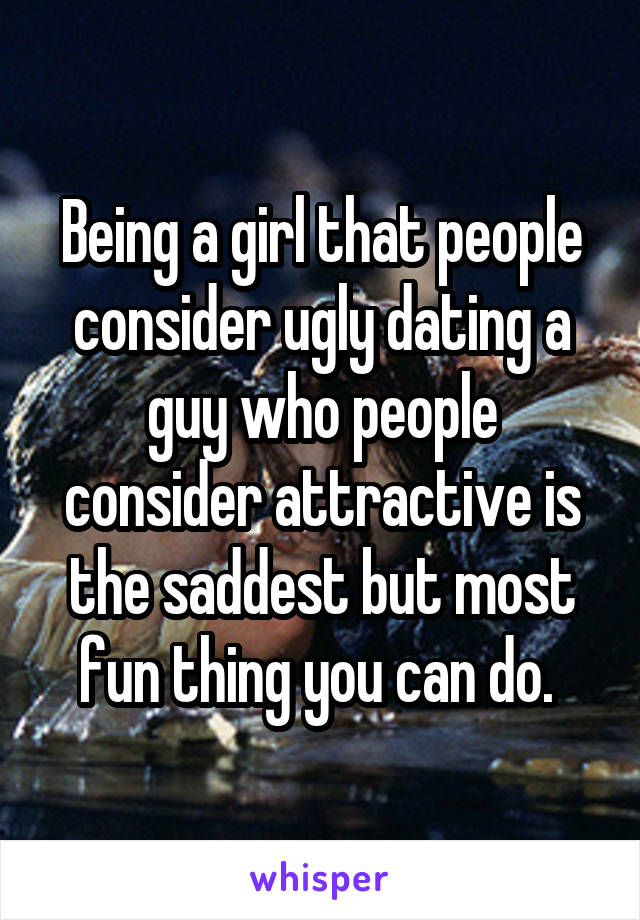 Being a girl that people consider ugly dating a guy who people consider attractive is the saddest but most fun thing you can do. 