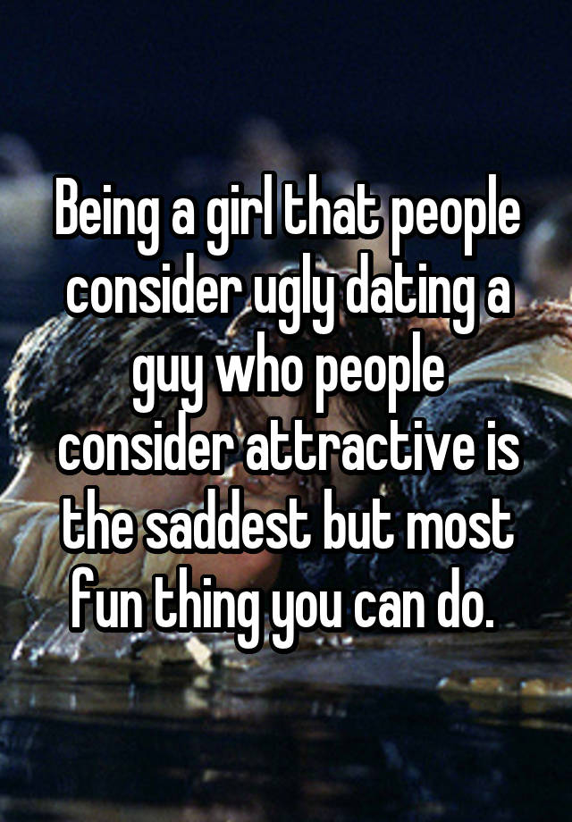 Being a girl that people consider ugly dating a guy who people consider attractive is the saddest but most fun thing you can do. 