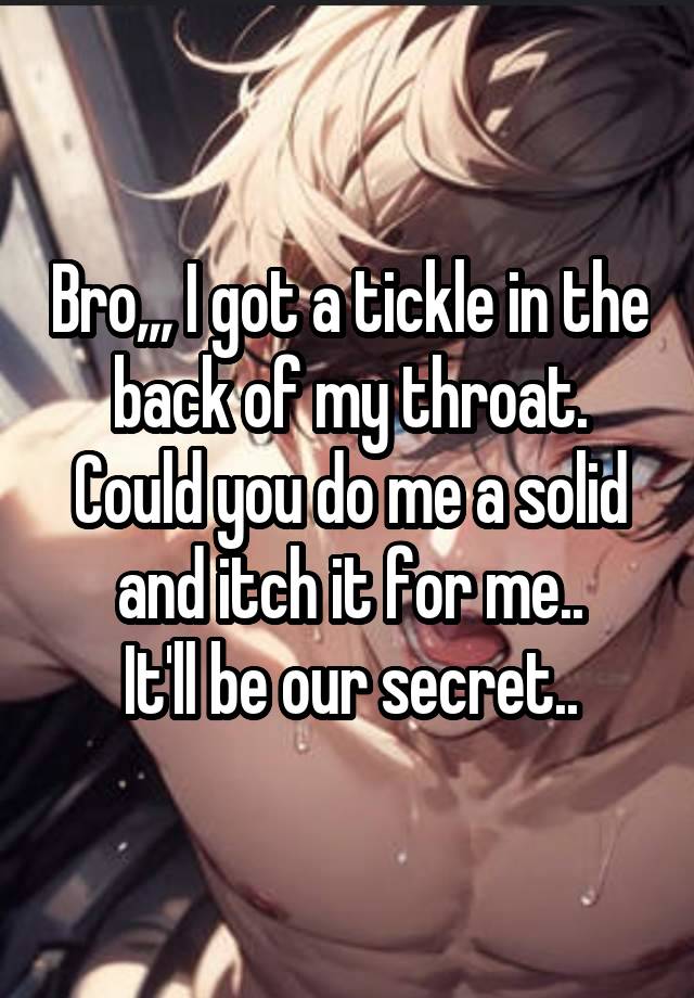 Bro,,, I got a tickle in the back of my throat.
Could you do me a solid and itch it for me..
It'll be our secret..