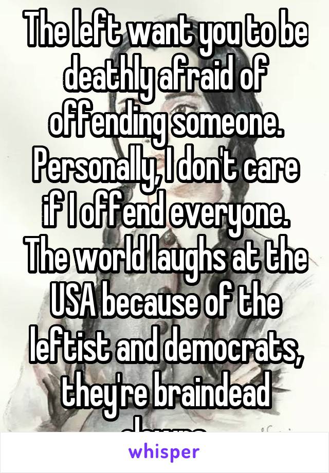 The left want you to be deathly afraid of offending someone. Personally, I don't care if I offend everyone. The world laughs at the USA because of the leftist and democrats, they're braindead clowns.