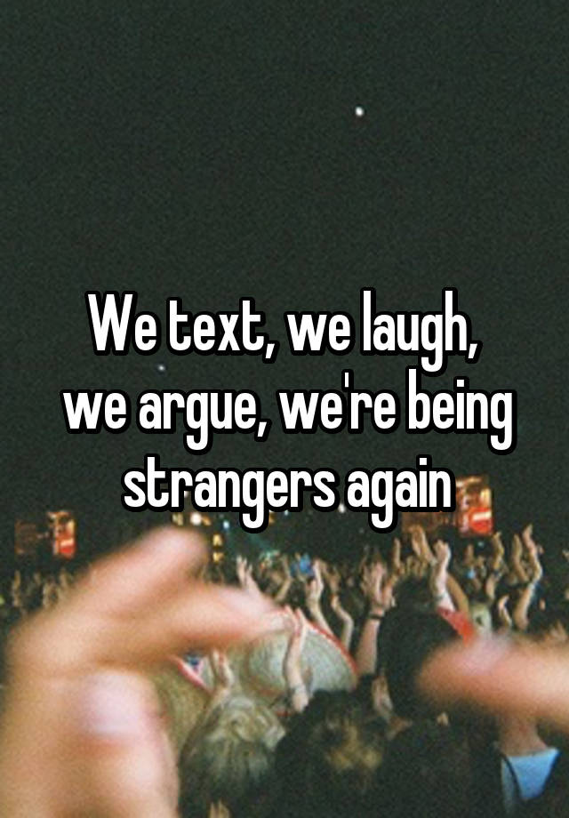 We text, we laugh, 
we argue, we're being strangers again