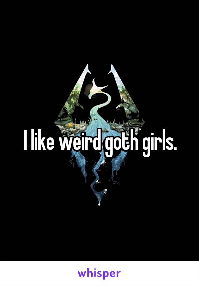 I like weird goth girls.