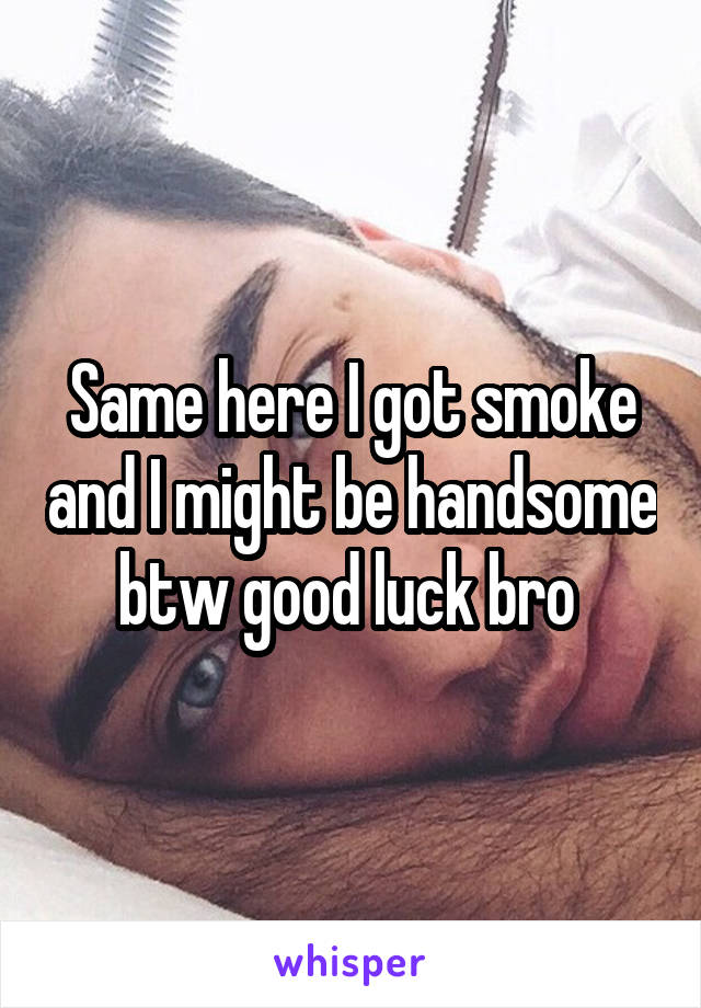 Same here I got smoke and I might be handsome btw good luck bro 