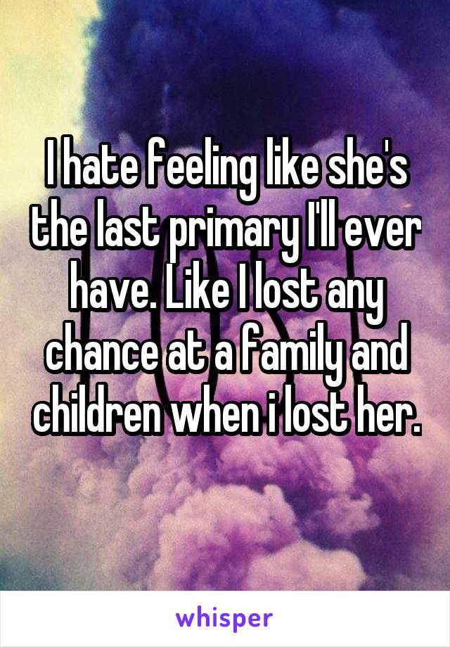 I hate feeling like she's the last primary I'll ever have. Like I lost any chance at a family and children when i lost her. 