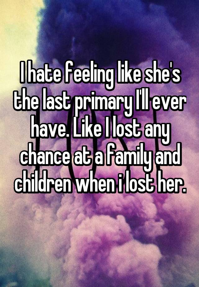 I hate feeling like she's the last primary I'll ever have. Like I lost any chance at a family and children when i lost her. 