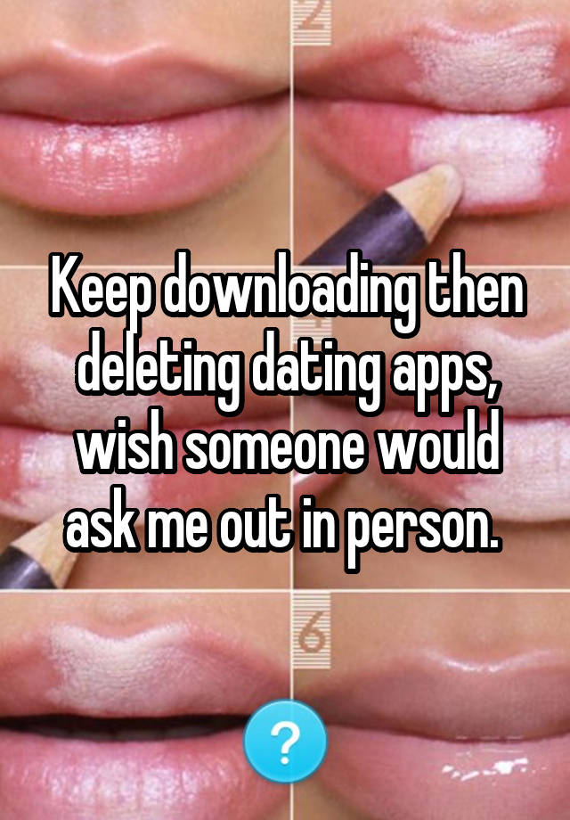 Keep downloading then deleting dating apps, wish someone would ask me out in person. 