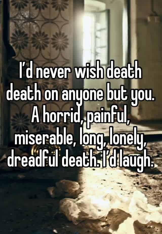I’d never wish death death on anyone but you. A horrid, painful, miserable, long, lonely, dreadful death. I’d laugh.