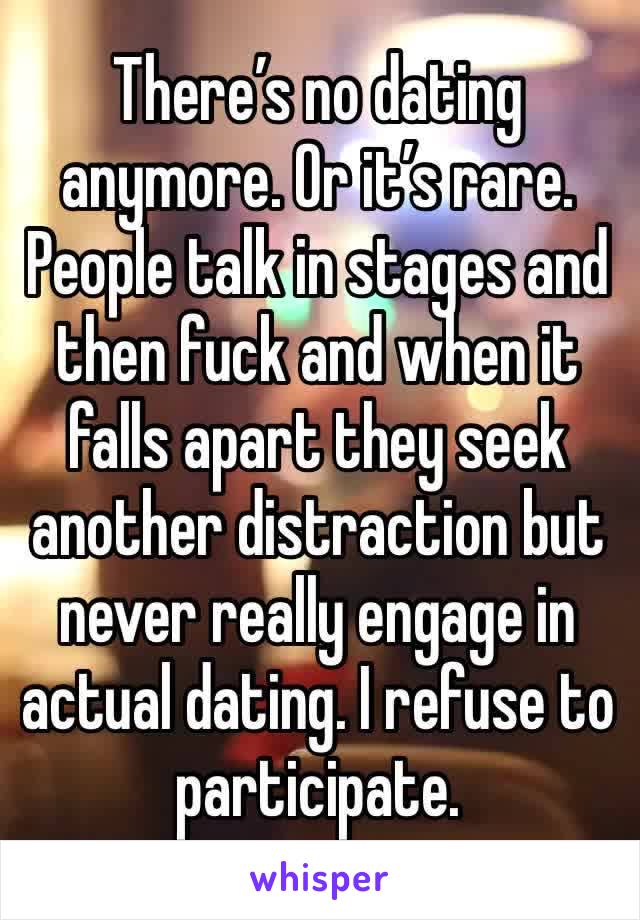 There’s no dating anymore. Or it’s rare. People talk in stages and then fuck and when it falls apart they seek another distraction but never really engage in actual dating. I refuse to participate.  