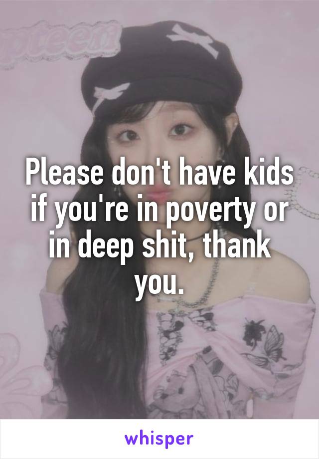 Please don't have kids if you're in poverty or in deep shit, thank you.