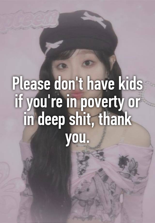 Please don't have kids if you're in poverty or in deep shit, thank you.