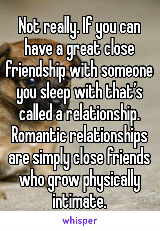 Not really. If you can have a great close friendship with someone you sleep with that’s called a relationship. Romantic relationships are simply close friends who grow physically intimate. 