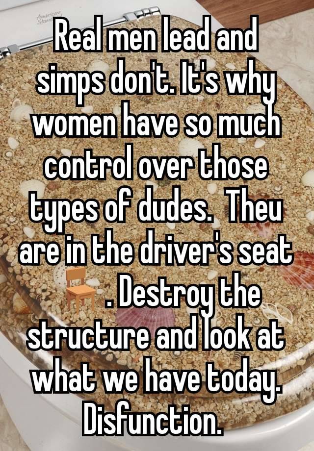 Real men lead and simps don't. It's why women have so much control over those types of dudes.  Theu are in the driver's seat 🪑. Destroy the structure and look at what we have today. Disfunction. 