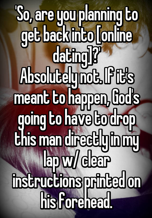 'So, are you planning to get back into [online dating]?'
Absolutely not. If it's meant to happen, God's going to have to drop this man directly in my lap w/ clear instructions printed on his forehead.