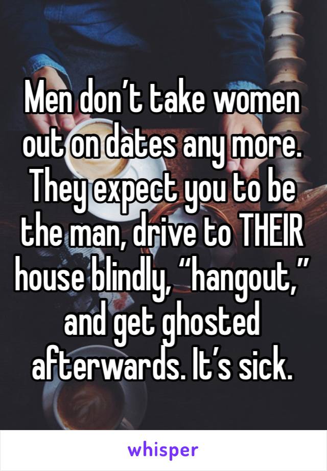 Men don’t take women out on dates any more. They expect you to be the man, drive to THEIR house blindly, “hangout,” and get ghosted afterwards. It’s sick. 