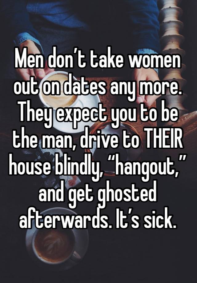 Men don’t take women out on dates any more. They expect you to be the man, drive to THEIR house blindly, “hangout,” and get ghosted afterwards. It’s sick. 