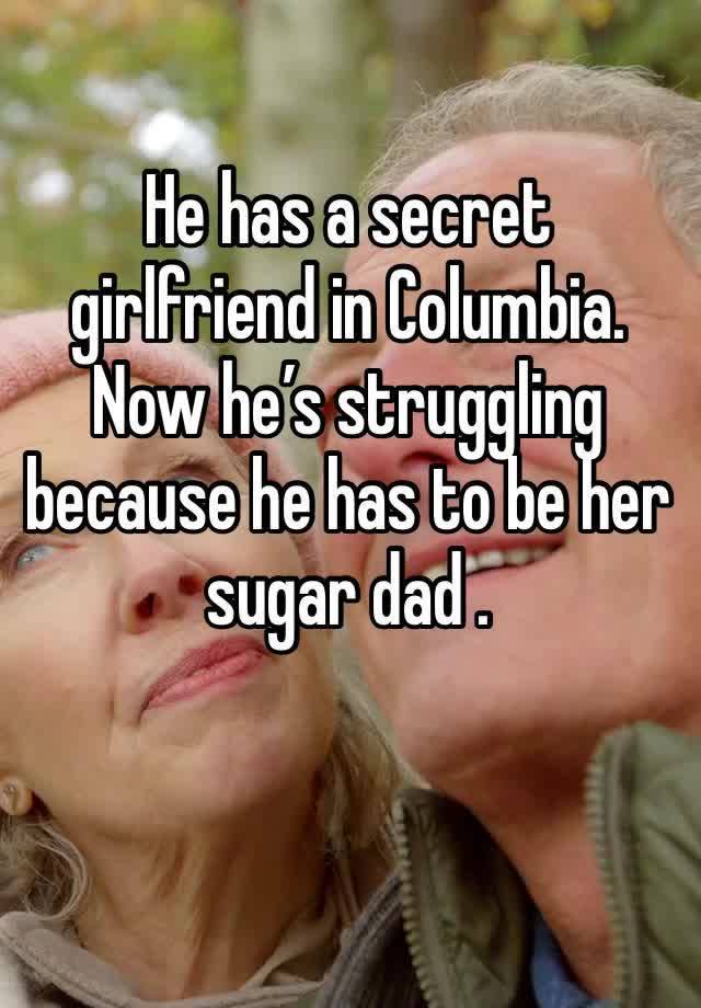 He has a secret girlfriend in Columbia. Now he’s struggling because he has to be her sugar dad . 