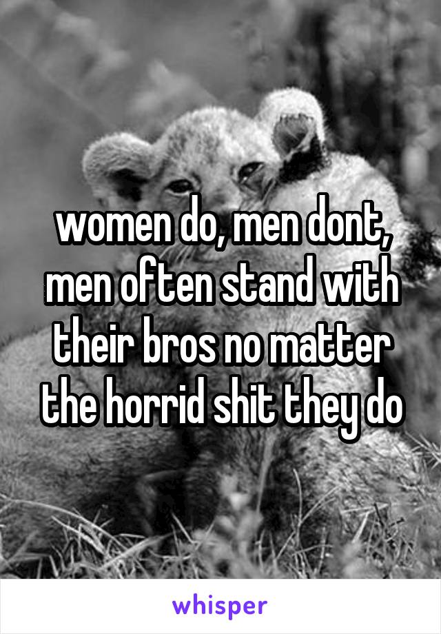 women do, men dont, men often stand with their bros no matter the horrid shit they do