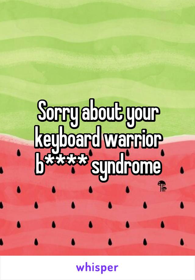 Sorry about your keyboard warrior b**** syndrome