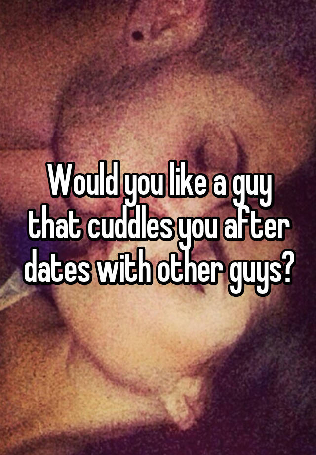 Would you like a guy that cuddles you after dates with other guys?