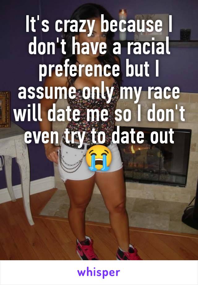 It's crazy because I don't have a racial preference but I assume only my race will date me so I don't even try to date out 😭